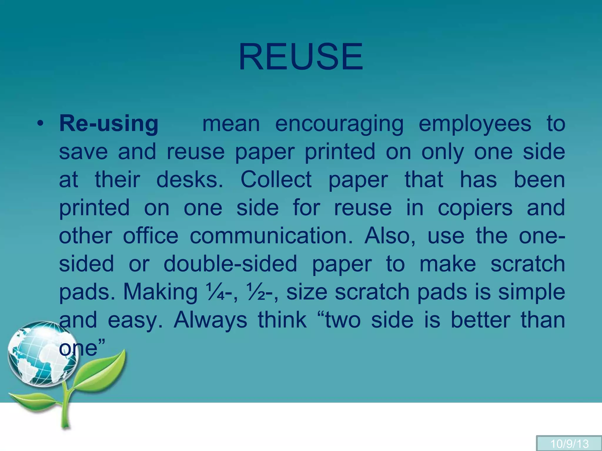 REUSE
• Re-using mean encouraging employees to
save and reuse paper printed on only one side
at their desks. Collect paper that has been
printed on one side for reuse in copiers and
other office communication. Also, use the one-
sided or double-sided paper to make scratch
pads. Making ¼-, ½-, size scratch pads is simple
and easy. Always think “two side is better than
one”
10/9/13
 