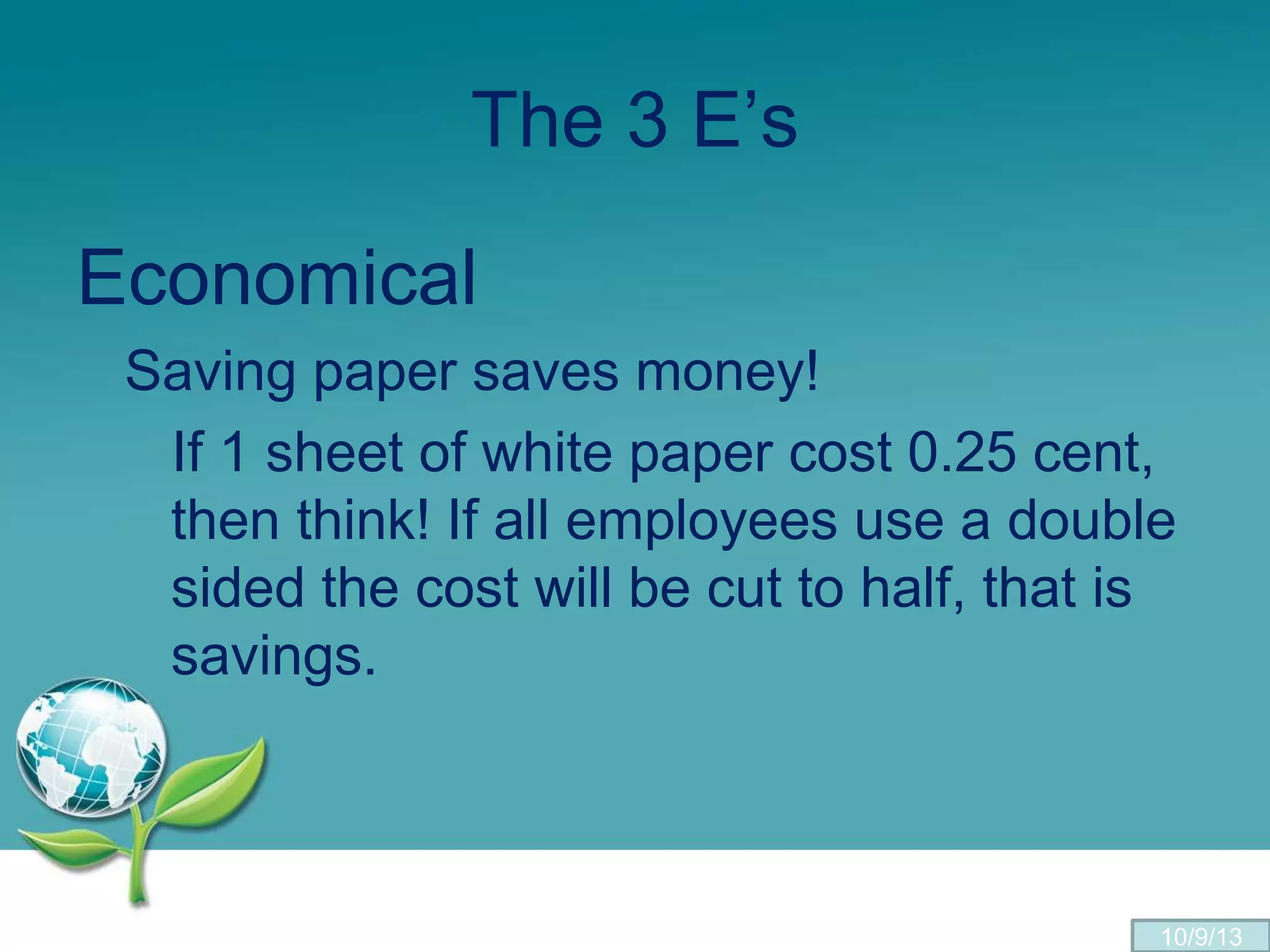 The 3 E’s
Economical
Saving paper saves money!
If 1 sheet of white paper cost 0.25 cent,
then think! If all employees use a double
sided the cost will be cut to half, that is
savings.
10/9/13
 
