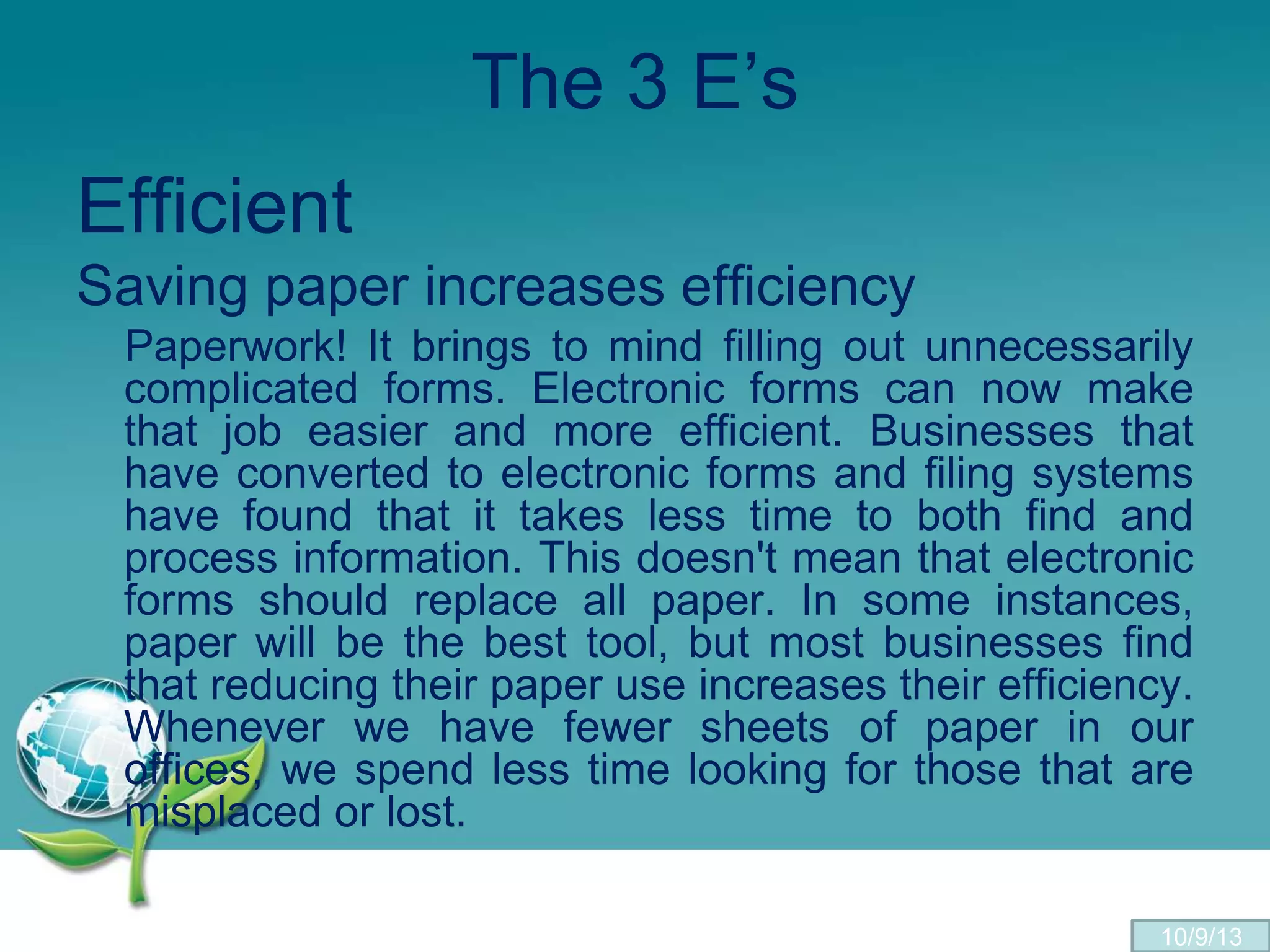 The 3 E’s
Efficient
Saving paper increases efficiency
Paperwork! It brings to mind filling out unnecessarily
complicated forms. Electronic forms can now make
that job easier and more efficient. Businesses that
have converted to electronic forms and filing systems
have found that it takes less time to both find and
process information. This doesn't mean that electronic
forms should replace all paper. In some instances,
paper will be the best tool, but most businesses find
that reducing their paper use increases their efficiency.
Whenever we have fewer sheets of paper in our
offices, we spend less time looking for those that are
misplaced or lost.
10/9/13
 
