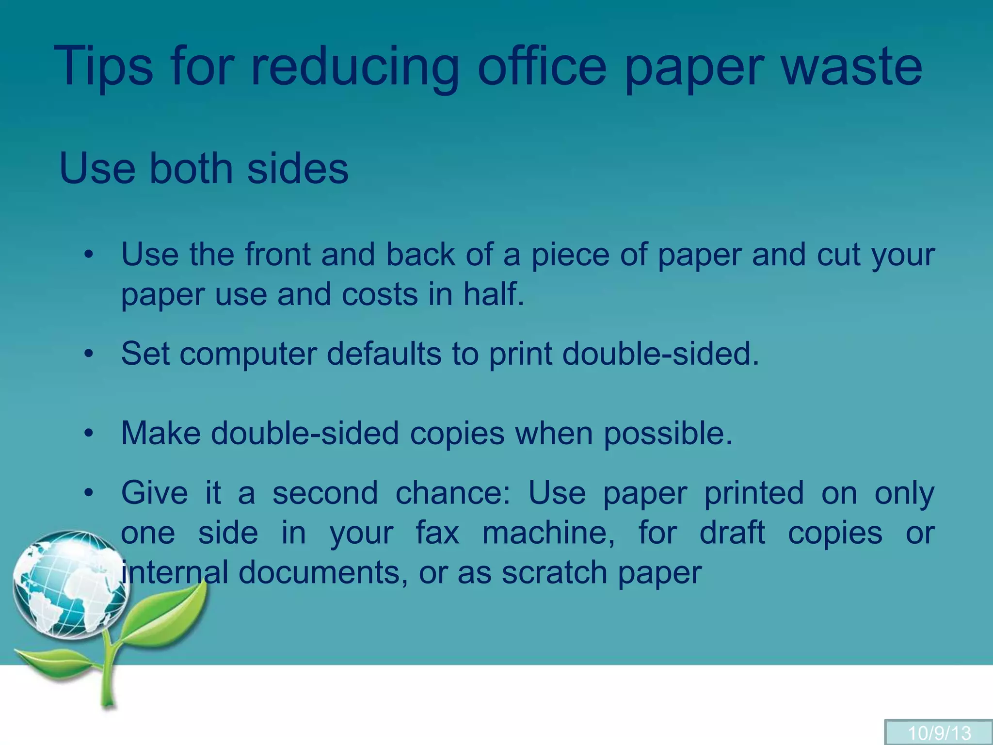 Tips for reducing office paper waste
Use both sides
• Use the front and back of a piece of paper and cut your
paper use and costs in half.
• Set computer defaults to print double-sided.
• Make double-sided copies when possible.
• Give it a second chance: Use paper printed on only
one side in your fax machine, for draft copies or
internal documents, or as scratch paper
10/9/13
 