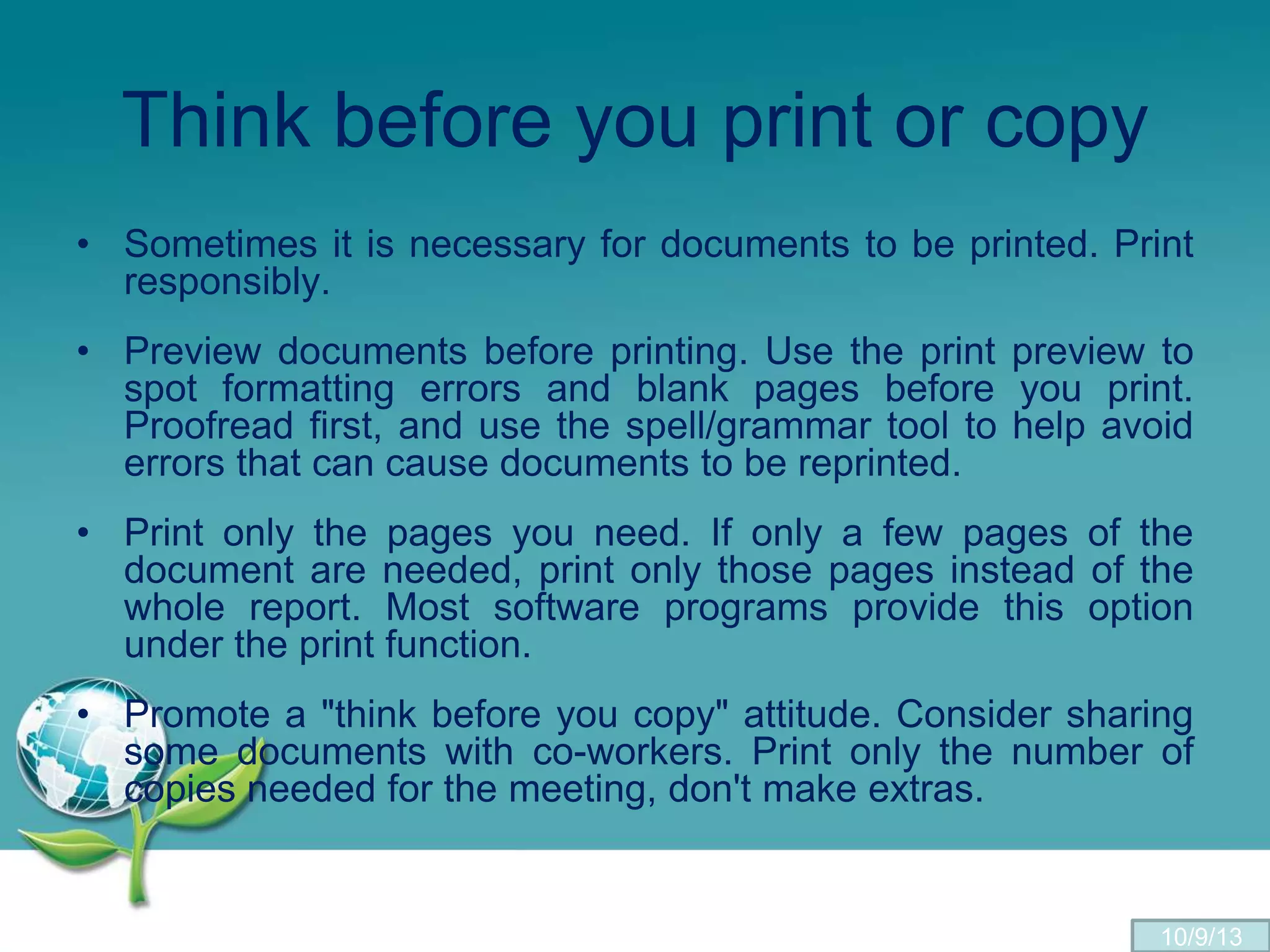 Think before you print or copy
• Sometimes it is necessary for documents to be printed. Print
responsibly.
• Preview documents before printing. Use the print preview to
spot formatting errors and blank pages before you print.
Proofread first, and use the spell/grammar tool to help avoid
errors that can cause documents to be reprinted.
• Print only the pages you need. If only a few pages of the
document are needed, print only those pages instead of the
whole report. Most software programs provide this option
under the print function.
• Promote a "think before you copy" attitude. Consider sharing
some documents with co-workers. Print only the number of
copies needed for the meeting, don't make extras.
10/9/13
 