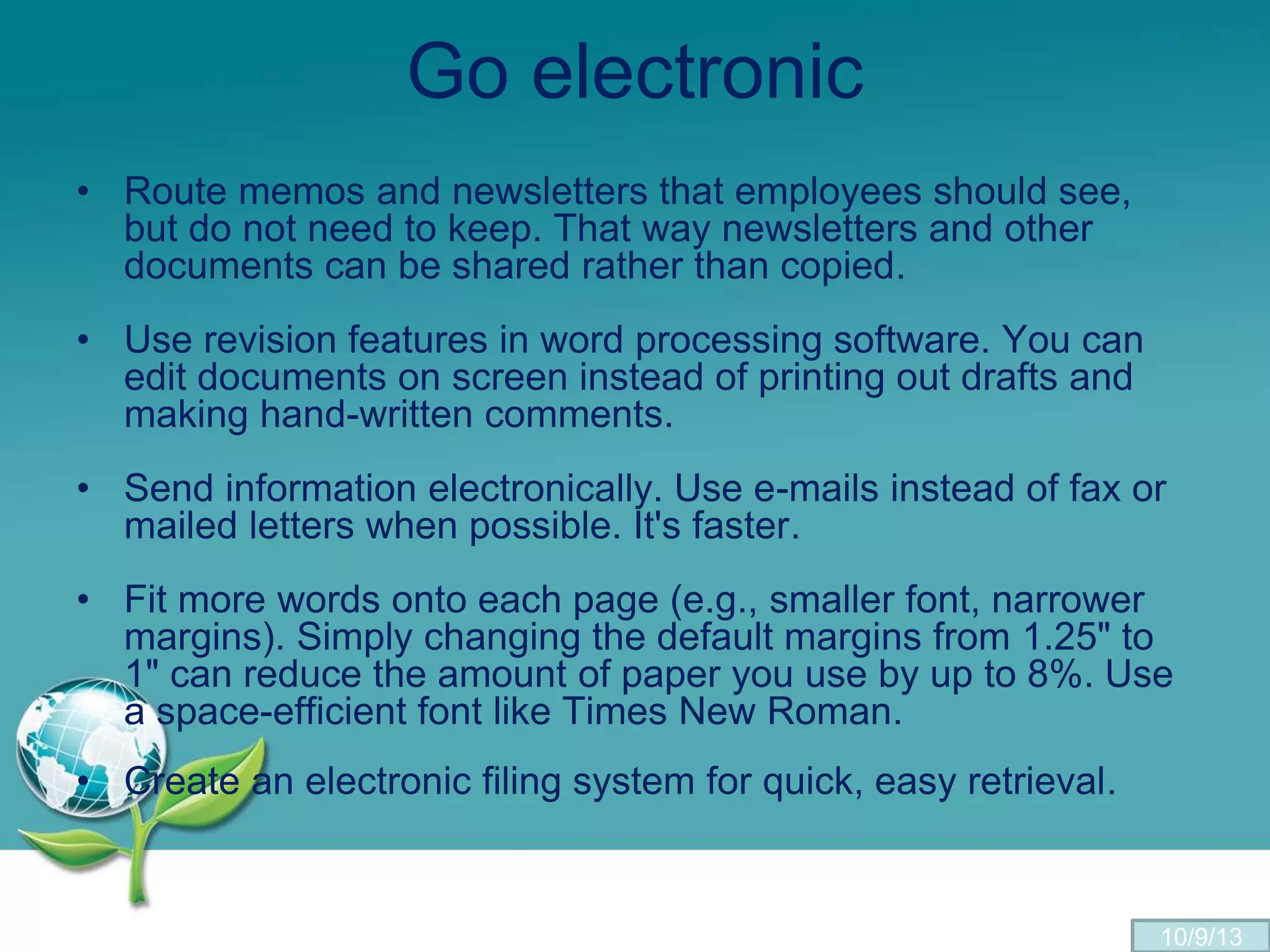 Go electronic
• Route memos and newsletters that employees should see,
but do not need to keep. That way newsletters and other
documents can be shared rather than copied.
• Use revision features in word processing software. You can
edit documents on screen instead of printing out drafts and
making hand-written comments.
• Send information electronically. Use e-mails instead of fax or
mailed letters when possible. It's faster.
• Fit more words onto each page (e.g., smaller font, narrower
margins). Simply changing the default margins from 1.25" to
1" can reduce the amount of paper you use by up to 8%. Use
a space-efficient font like Times New Roman.
• Create an electronic filing system for quick, easy retrieval.
10/9/13
 