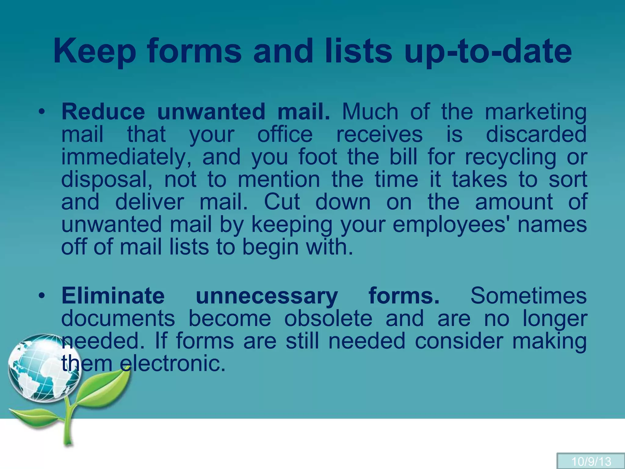 Keep forms and lists up-to-date
• Reduce unwanted mail. Much of the marketing
mail that your office receives is discarded
immediately, and you foot the bill for recycling or
disposal, not to mention the time it takes to sort
and deliver mail. Cut down on the amount of
unwanted mail by keeping your employees' names
off of mail lists to begin with.
• Eliminate unnecessary forms. Sometimes
documents become obsolete and are no longer
needed. If forms are still needed consider making
them electronic.
10/9/13
 
