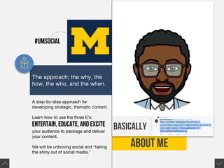 ABOUT ME
basically
The approach; the why, the
how, the who, and the when.
A step-by-step approach for
developing strategic, thematic content.
Learn how to use the three E’s:
entertain, educate, and excite
your audience to package and deliver
your content.
We will be unboxing social and “taking
the shiny out of social media."
#UMSocial
 