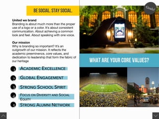 Be Social. Stay Social.
United we brand
Branding is about much more than the proper
use of a logo or a color. It’s about consistent
communication. About achieving a common
look and feel. About speaking with one voice.
Our mission
Why is branding so important? It’s an
outgrowth of our mission. It reflects the
academic preeminence, core values, and
dedication to leadership that form the fabric of
our heritage
.
1
2
3
4
5
ACADEMIC EXCELLENCE
GLOBAL ENGAGEMENT
STRONG SCHOOL SPIRIT
FOCUS ON DIVERSITY AND SOCIAL
EQUITY
STRONG ALUMNI NETWORK
What are your core values?
 
