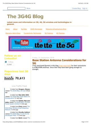 04/10/22, 4:32 PM
The 3G4G Blog: Base Station Antenna Considerations for 5G
Page 1 of 14
https://blog.3g4g.co.uk/2018/09/base-station-antenna-considerations-for.html
Home About YouTube 3G4G Homepage Telecoms Infrastructure Blog
Operator Watch Blog Connectivity Technology 5G Training 6G Training
Friday, 21 September 2018
Base Station Antenna Considerations for
5G
I first mentioned Quintel in this blog three years back for their innovations
in 4T8R/8T8R antennas. Since then they have been going strength to
strength.
Follow us on
LinkedIn!
Follow
25,980
Pageviews last 30
days
70,613
More Create Blog Sign In
The 3G4G Blog
Latest news and information on 3G, 4G, 5G wireless and technologies in
general.
Live Traffic Feed
A visitor from Gurgaon, Haryana
viewed 'The 3G4G Blog: cell trace' 32 secs
ago
A visitor from New delhi, Delhi
viewed 'The 3G4G Blog: Base Station Antenna
Considerations' 51 secs ago
A visitor from Sydney, New south
wales viewed 'The 3G4G Blog: LTE Evolved
Packet System Architect' 4 mins ago
A visitor from Kranj viewed 'The
3G4G Blog: Wireless Smart Ubiquitous
Network (' 5 mins ago
A visitor from Oroville, California
viewed 'The 3G4G Blog: A Look into 5G
Virtual/Open RAN - P' 5 mins ago
A visitor from Berlin viewed 'The
 