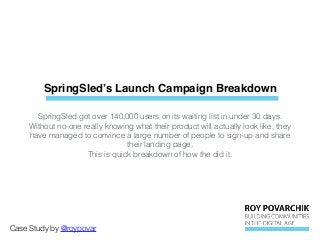 SpringSled’s Launch Campaign Breakdown
Case Study by @roypovar
SpringSled got over 140,000 users on its waiting list in under 30 days.
Without no-one really knowing what their product will actually look like, they
have managed to convince a large number of people to sign-up and share
their landing page.
This is quick breakdown of how the did it.
 