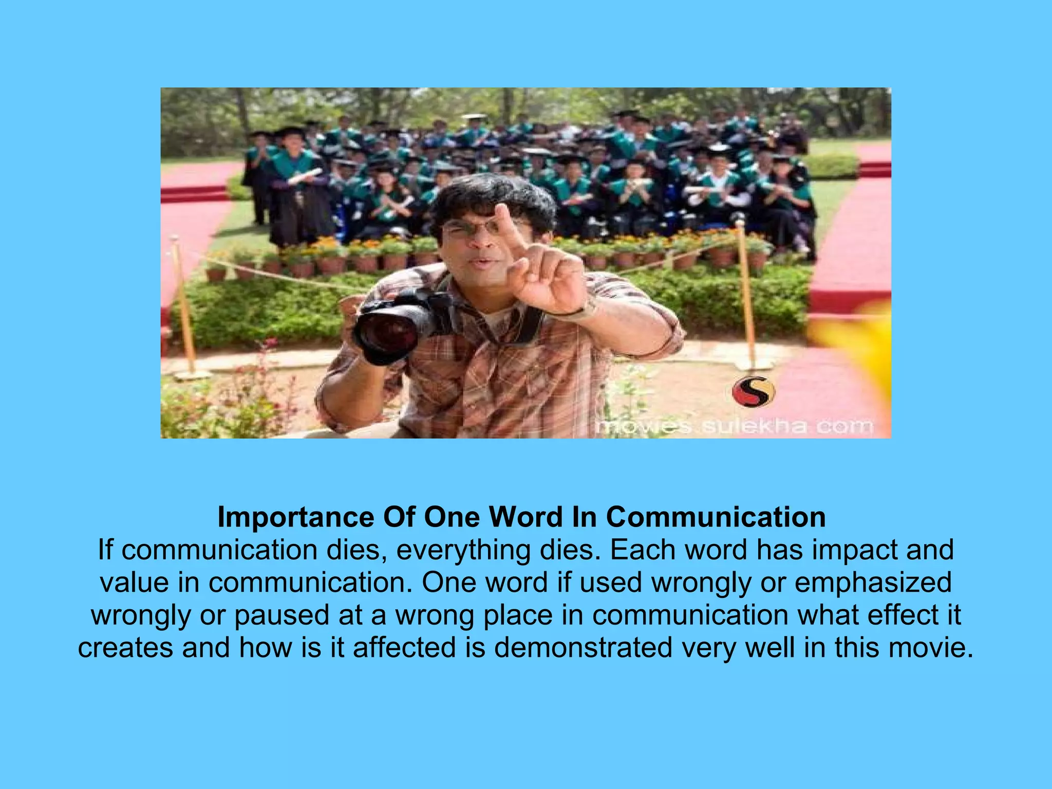 Importance Of One Word In Communication  If communication dies, everything dies. Each word has impact and value in communication. One word if used wrongly or emphasized wrongly or paused at a wrong place in communication what effect it creates and how is it affected is demonstrated very well in this movie. 