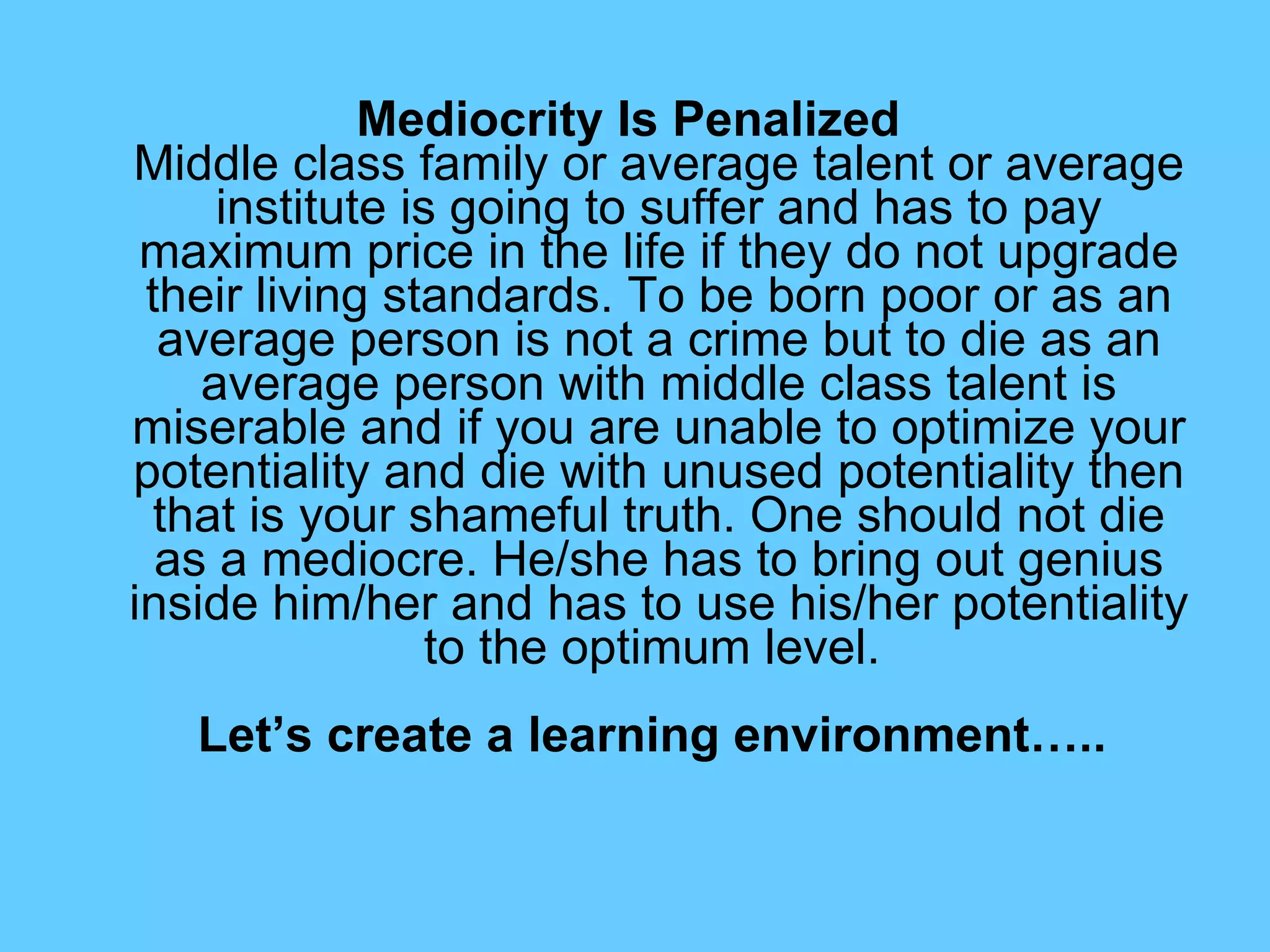 Mediocrity Is Penalized   Middle class family or average talent or average institute is going to suffer and has to pay maximum price in the life if they do not upgrade their living standards. To be born poor or as an average person is not a crime but to die as an average person with middle class talent is miserable and if you are unable to optimize your potentiality and die with unused potentiality then that is your shameful truth. One should not die as a mediocre. He/she has to bring out genius inside him/her and has to use his/her potentiality to the optimum level.     Let’s create a learning environment…..   
