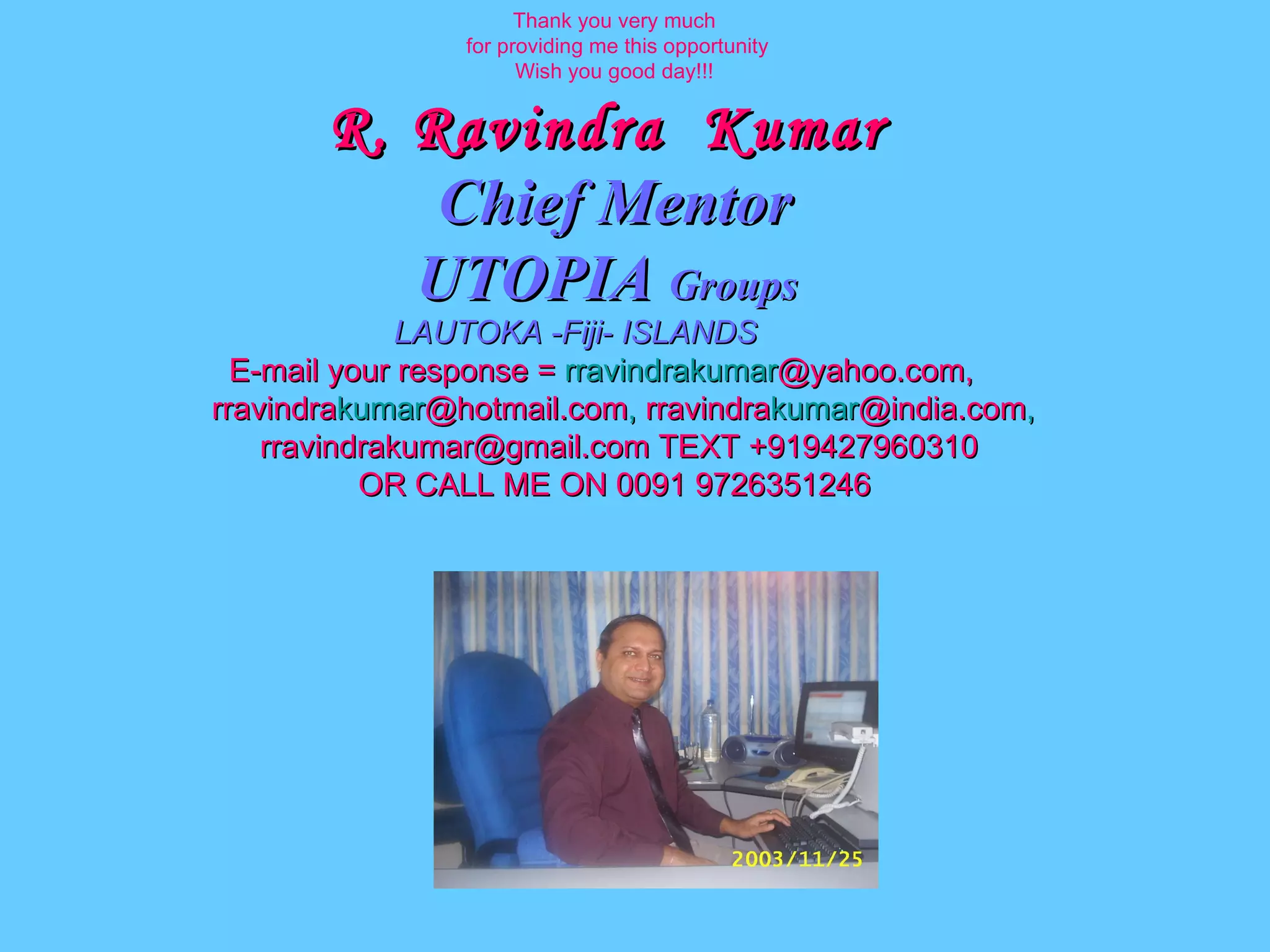 Thank you very much for providing me this opportunity Wish you good day!!! R. Ravindra  Kumar   Chief Mentor UTOPIA  Groups   LAUTOKA -Fiji- ISLANDS E-mail your response =  rravindrakumar @yahoo.com,  rravindra kumar @hotmail.com ,  rravindra kumar @india.com ,   [email_address]  TEXT +919427960310 OR CALL ME ON 0091 9726351246 