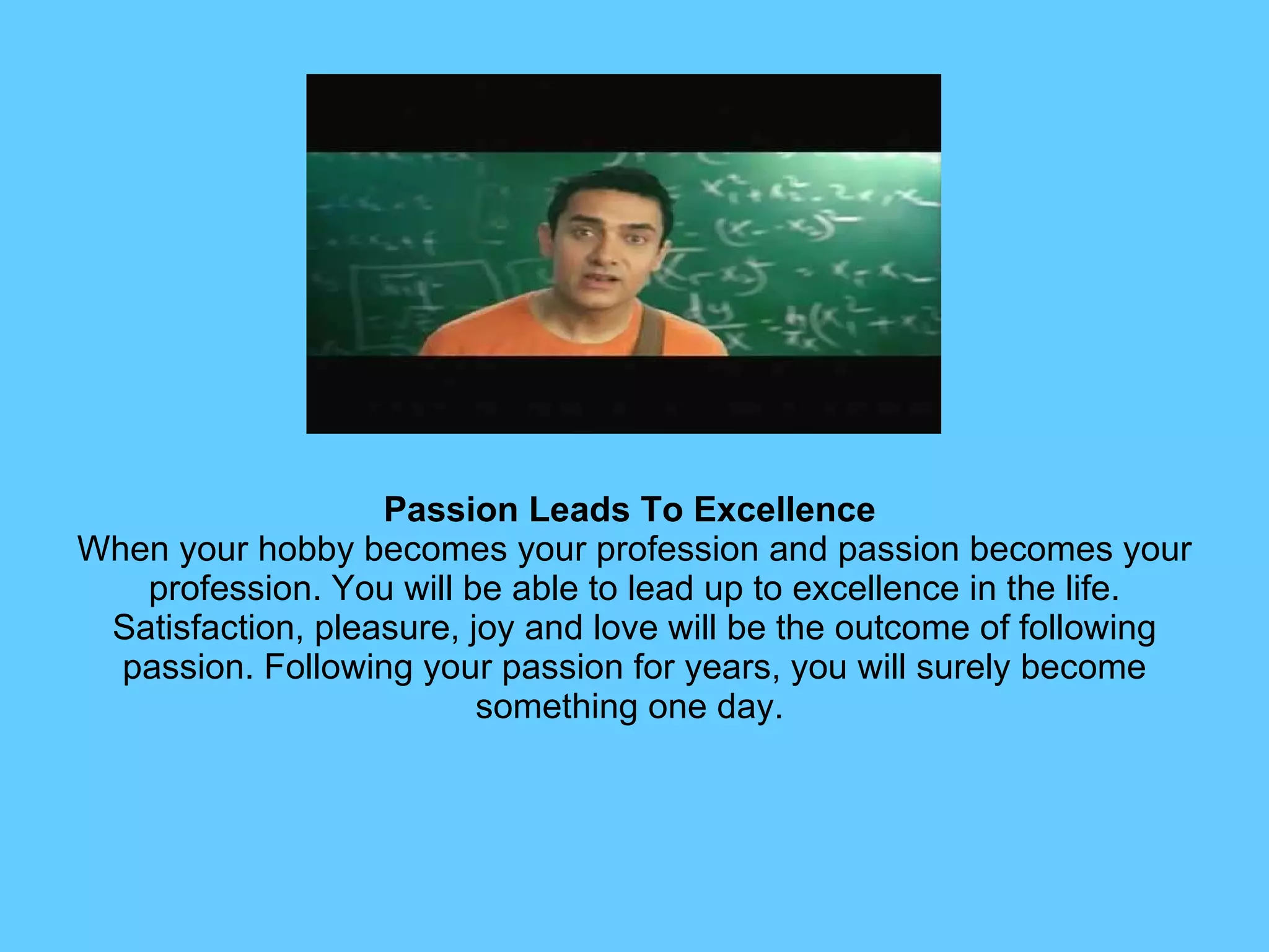 Passion Leads To Excellence   When your hobby becomes your profession and passion becomes your profession. You will be able to lead up to excellence in the life. Satisfaction, pleasure, joy and love will be the outcome of following passion. Following your passion for years, you will surely become something one day.  