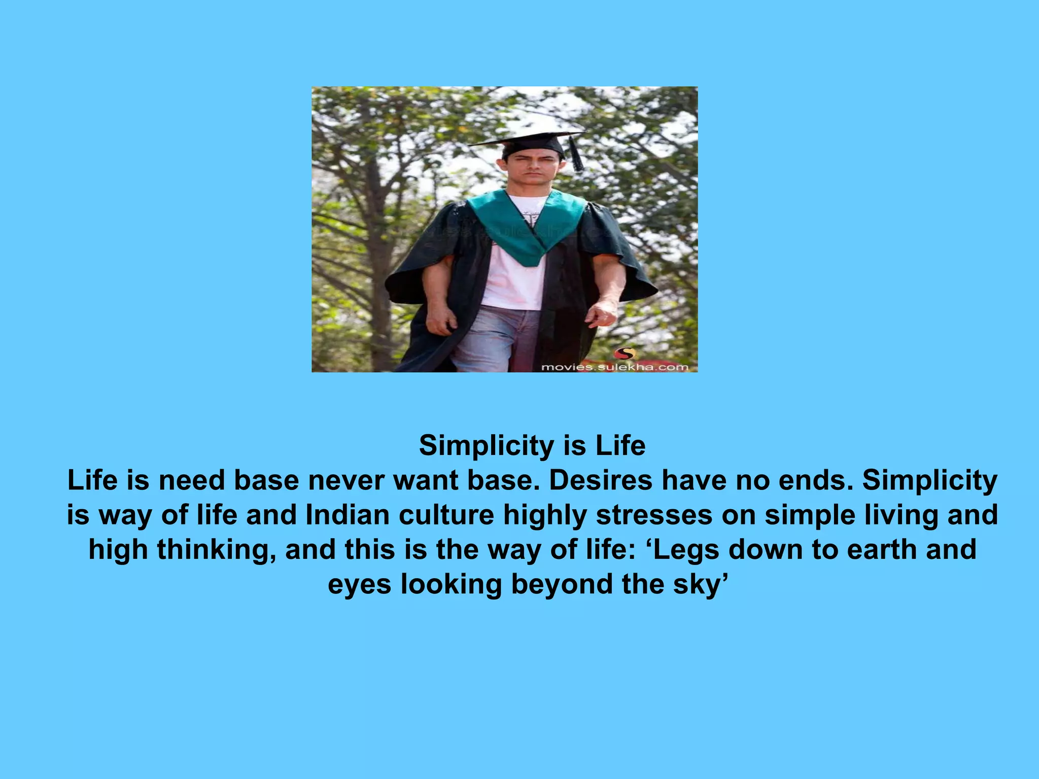 Simplicity is Life Life is need base never want base. Desires have no ends. Simplicity is way of life and Indian culture highly stresses on simple living and high thinking, and this is the way of life: ‘Legs down to earth and eyes looking beyond the sky’  