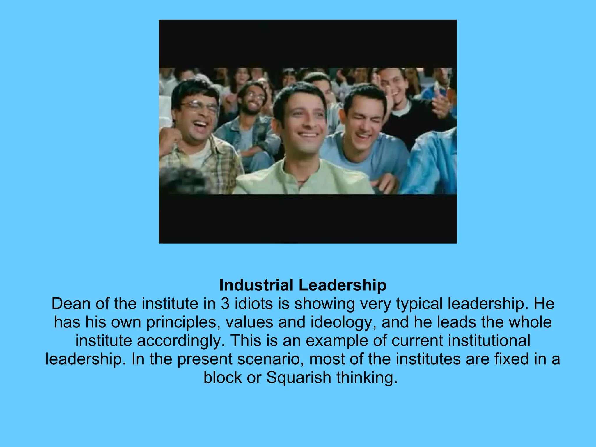 Industrial Leadership Dean of the institute in 3 idiots is showing very typical leadership. He has his own principles, values and ideology, and he leads the whole institute accordingly. This is an example of current institutional leadership. In the present scenario, most of the institutes are fixed in a block or Squarish thinking.  