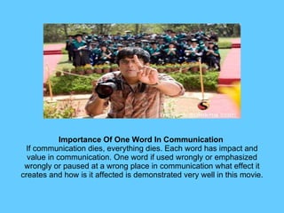 Importance Of One Word In Communication  If communication dies, everything dies. Each word has impact and value in communication. One word if used wrongly or emphasized wrongly or paused at a wrong place in communication what effect it creates and how is it affected is demonstrated very well in this movie. 