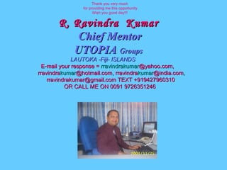 Thank you very much for providing me this opportunity Wish you good day!!! R. Ravindra  Kumar   Chief Mentor UTOPIA  Groups   LAUTOKA -Fiji- ISLANDS E-mail your response =  rravindrakumar @yahoo.com,  rravindra kumar @hotmail.com ,  rravindra kumar @india.com ,   [email_address]  TEXT +919427960310 OR CALL ME ON 0091 9726351246 