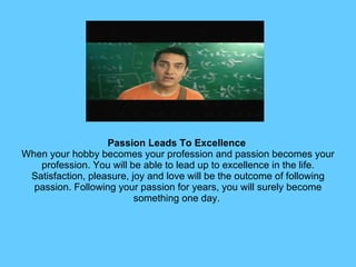 Passion Leads To Excellence   When your hobby becomes your profession and passion becomes your profession. You will be able to lead up to excellence in the life. Satisfaction, pleasure, joy and love will be the outcome of following passion. Following your passion for years, you will surely become something one day.  