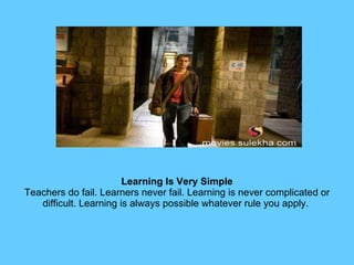 Learning Is Very Simple Teachers do fail. Learners never fail. Learning is never complicated or difficult. Learning is always possible whatever rule you apply.  