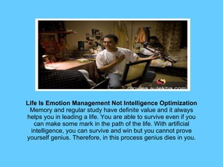 Life Is Emotion Management Not Intelligence Optimization Memory and regular study have definite value and it always helps you in leading a life. You are able to survive even if you can make some mark in the path of the life. With artificial intelligence, you can survive and win but you cannot prove yourself genius. Therefore, in this process genius dies in you. 