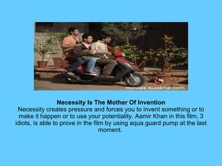 Necessity Is The Mother Of Invention Necessity creates pressure and forces you to invent something or to make it happen or to use your potentiality. Aamir Khan in this film, 3 idiots, is able to prove in the film by using aqua guard pump at the last moment.  