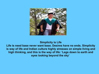 Simplicity is Life Life is need base never want base. Desires have no ends. Simplicity is way of life and Indian culture highly stresses on simple living and high thinking, and this is the way of life: ‘Legs down to earth and eyes looking beyond the sky’  