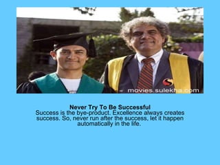 Never Try To Be Successful Success is the bye-product. Excellence always creates success. So, never run after the success, let it happen automatically in the life.  