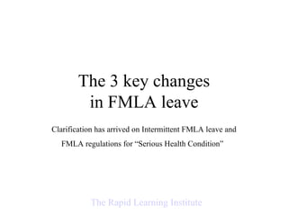 The 3 key changes in FMLA leave Clarification has arrived on Intermittent FMLA leave and FMLA regulations for “Serious Health Condition”   The Rapid Learning Institute 