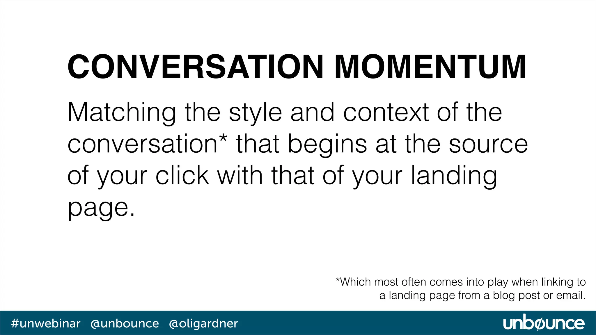 CONVERSATION MOMENTUM
Matching the style and context of the
conversation* that begins at the source
of your click with that of your landing
page.
*Which most often comes into play when linking to
a landing page from a blog post or email.

#unwebinar @unbounce @oligardner

 