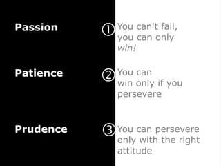 Passion
              You can't fail,
               you can only
               win!

Patience      You can
               win only if you
               persevere



Prudence      You can persevere
               only with the right
               attitude
 
