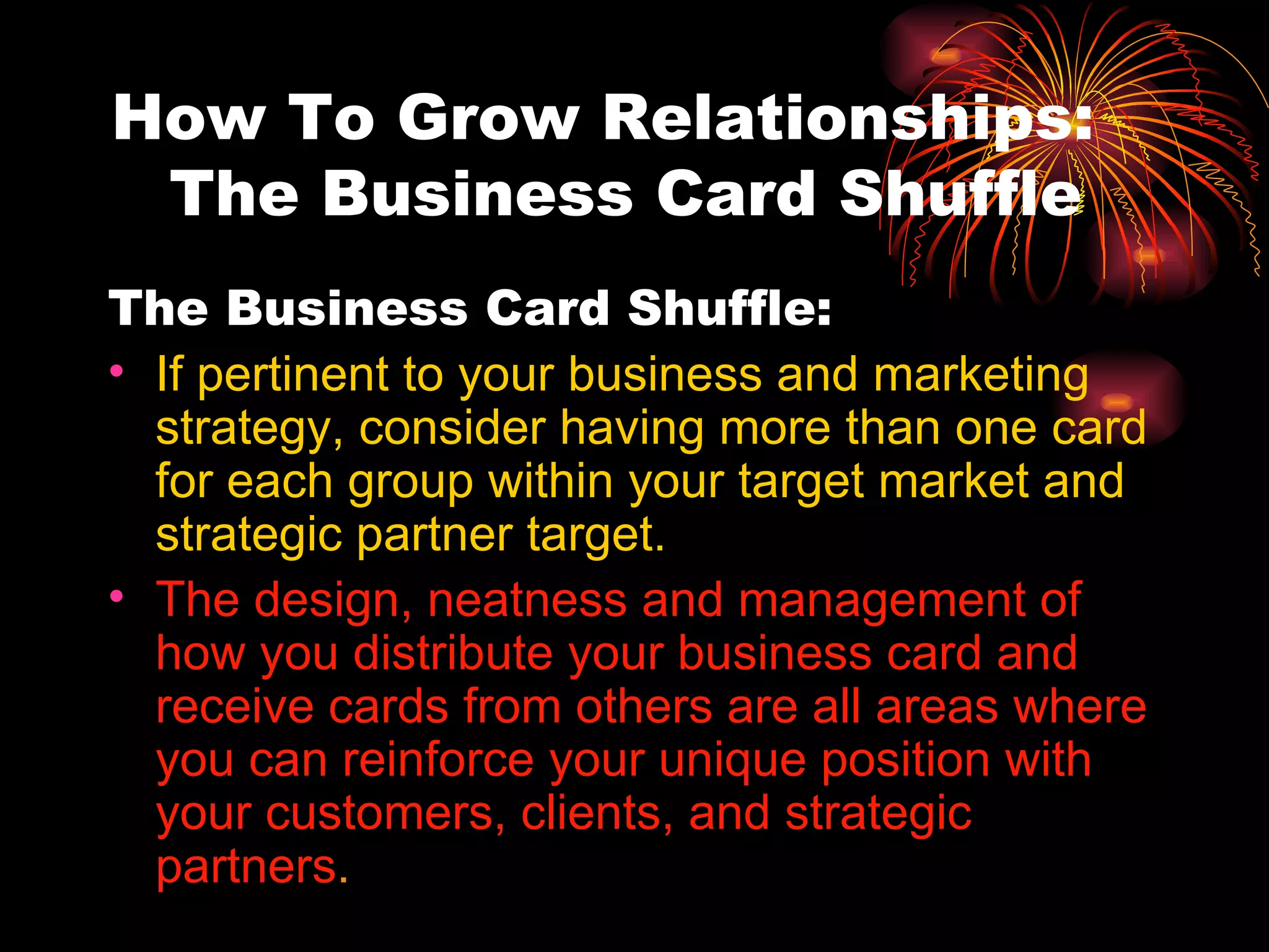 How To Grow Relationships:  The Business Card Shuffle The Business Card Shuffle:  If pertinent to your business and marketing strategy, consider having more than one card for each group within your target market and strategic partner target. The design, neatness and management of how you distribute your business card and receive cards from others are all areas where you can reinforce your unique position with your customers, clients, and strategic partners . 