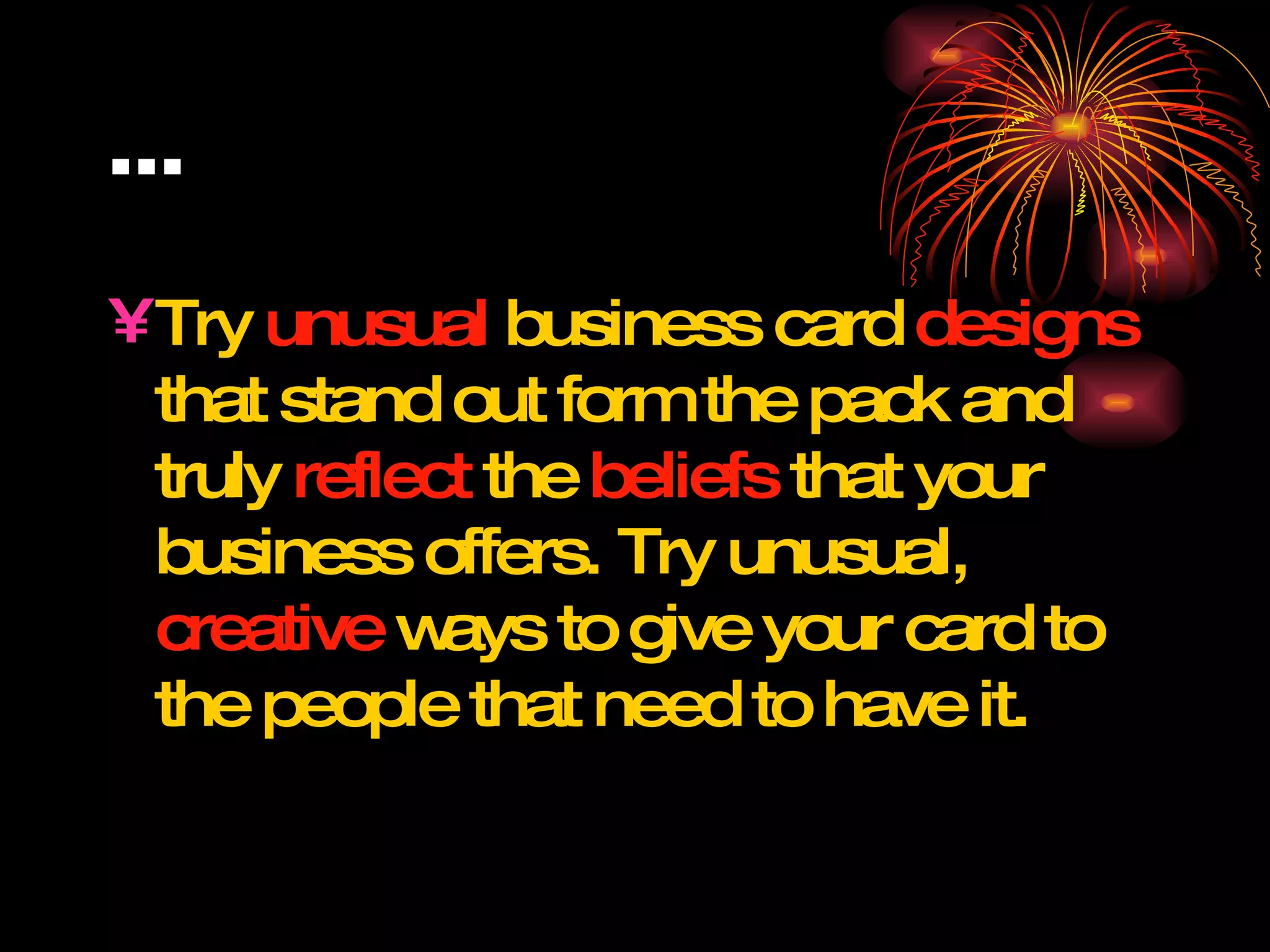 … Try  unusual  business card  designs  that stand out form the pack and truly  reflect  the  beliefs  that your business offers. Try unusual,  creative  ways to give your card to the people that need to have it. 