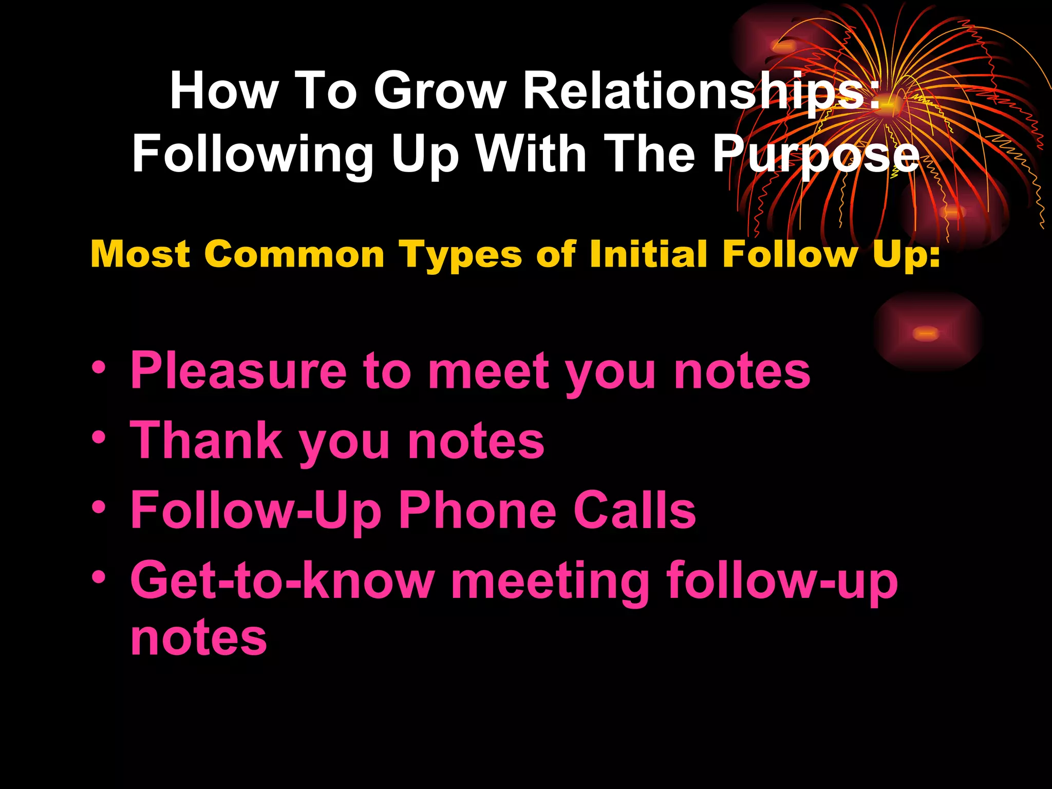 How To Grow Relationships: Following Up With The Purpose Most Common Types of Initial Follow Up: Pleasure to meet you notes Thank you notes Follow-Up Phone Calls Get-to-know meeting follow-up notes 