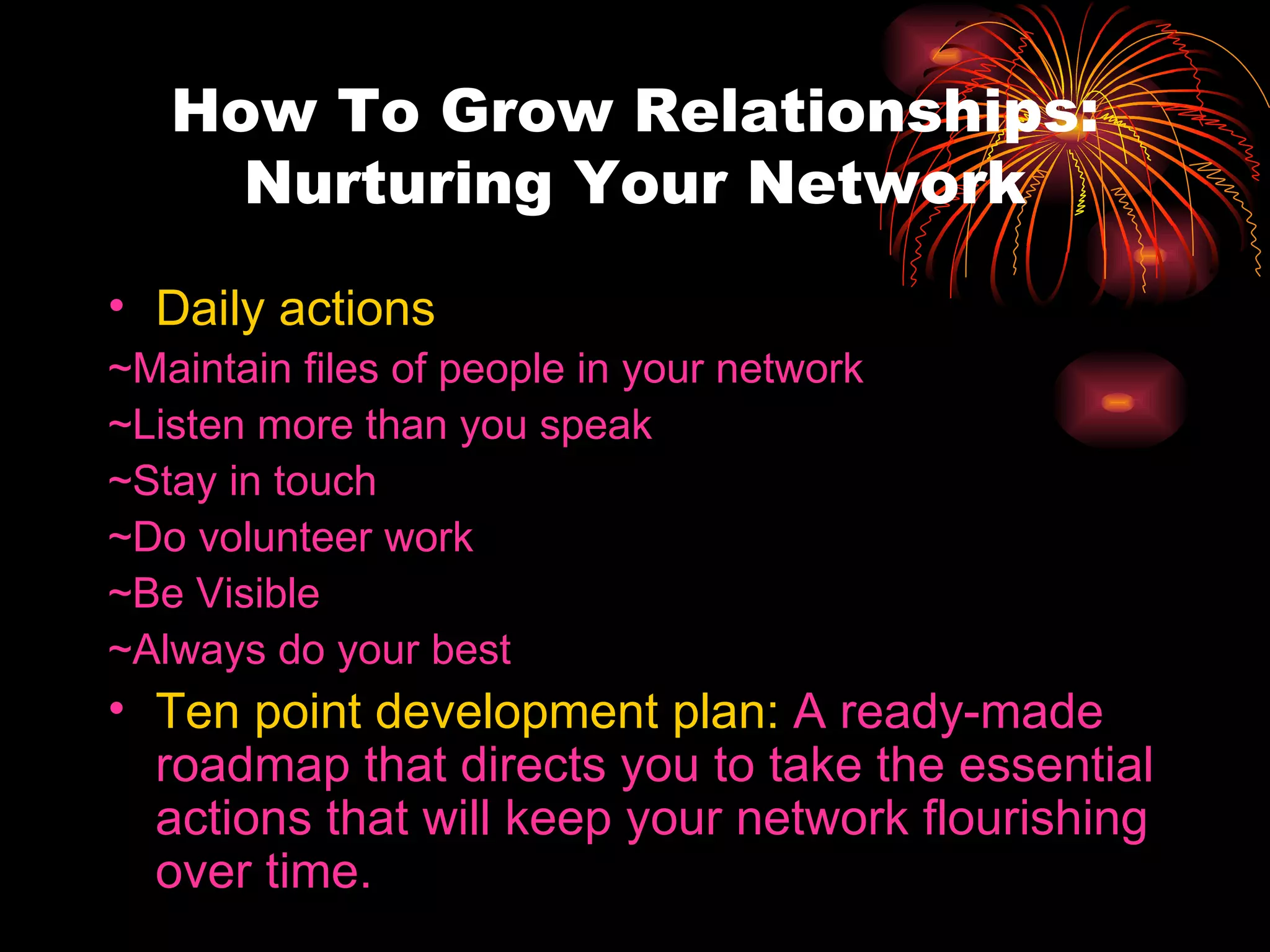 How To Grow Relationships: Nurturing Your Network Daily actions ~Maintain files of people in your network ~Listen more than you speak ~Stay in touch ~Do volunteer work ~Be Visible ~Always do your best Ten point development plan:  A ready-made roadmap that directs you to take the essential actions that will keep your network flourishing over time. 
