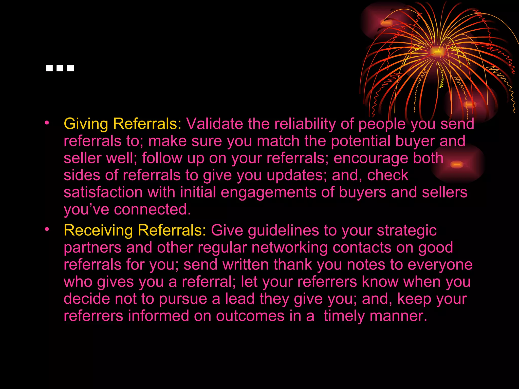 … Giving Referrals:  Validate the reliability of people you send referrals to; make sure you match the potential buyer and seller well; follow up on your referrals; encourage both sides of referrals to give you updates; and, check satisfaction with initial engagements of buyers and sellers you’ve connected. Receiving Referrals:  Give guidelines to your strategic partners and other regular networking contacts on good referrals for you; send written thank you notes to everyone who gives you a referral; let your referrers know when you decide not to pursue a lead they give you; and, keep your referrers informed on outcomes in a  timely manner. 