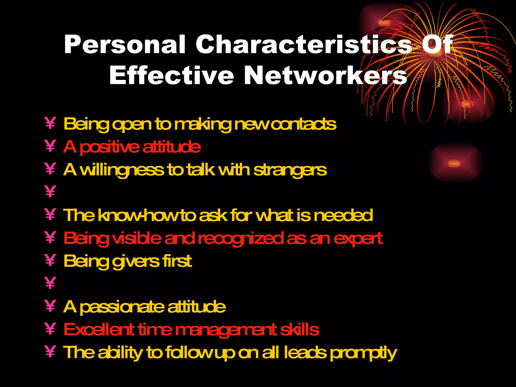 Personal Characteristics Of Effective Networkers Being open to making new contacts A positive attitude A willingness to talk with strangers Resourceful and others-focused The know-how to ask for what is needed Being visible and recognized as an expert Being givers first The ability to educate and promote others A passionate attitude Excellent time management skills The ability to follow up on all leads promptly 