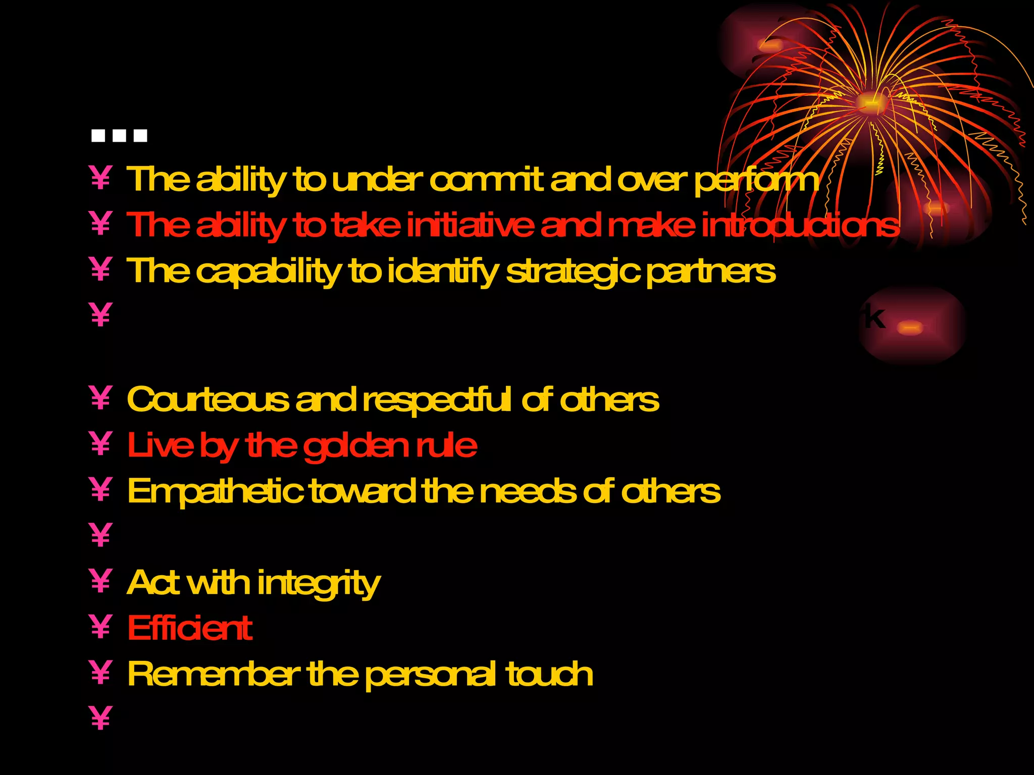 … The ability to under commit and over perform The ability to take initiative and make introductions The capability to identify strategic partners The know-how to communicate with their network regularly Courteous and respectful of others Live by the golden rule Empathetic toward the needs of others Helpful Act with integrity Efficient Remember the personal touch Humble   