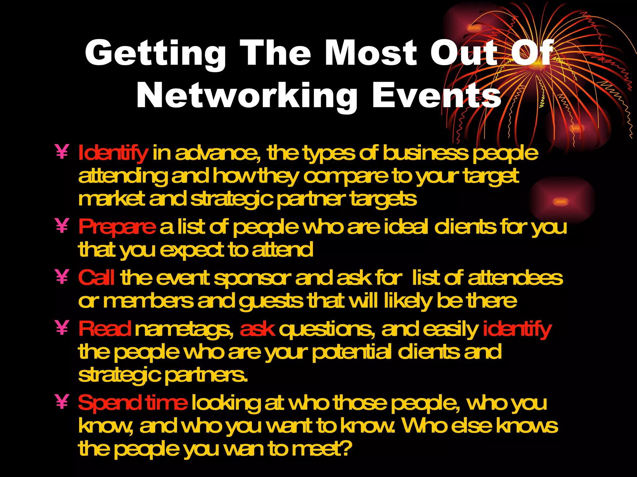 Getting The Most Out Of Networking Events Identify  in advance, the types of business people attending and how they compare to your target market and strategic partner targets Prepare  a list of people who are ideal clients for you that you expect to attend Call  the event sponsor and ask for  list of attendees or members and guests that will likely be there Read  nametags,  ask  questions, and easily  identify  the people who are your potential clients and strategic partners. Spend time  looking at who those people, who you know, and who you want to know. Who else knows the people you wan to meet? 