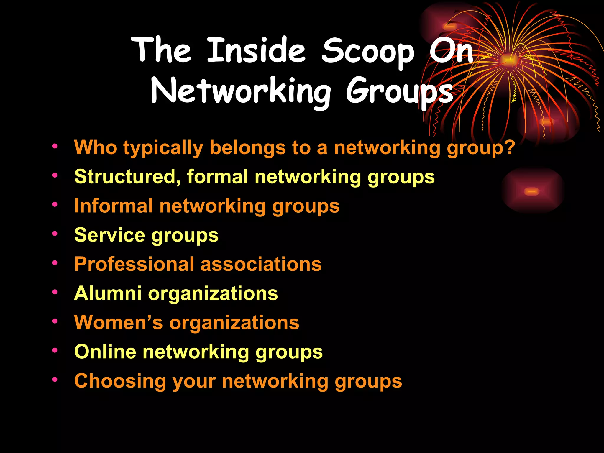 The Inside Scoop On Networking Groups Who typically belongs to a networking group? Structured, formal networking groups Informal networking groups Service groups Professional associations Alumni organizations Women’s organizations Online networking groups Choosing your networking groups 