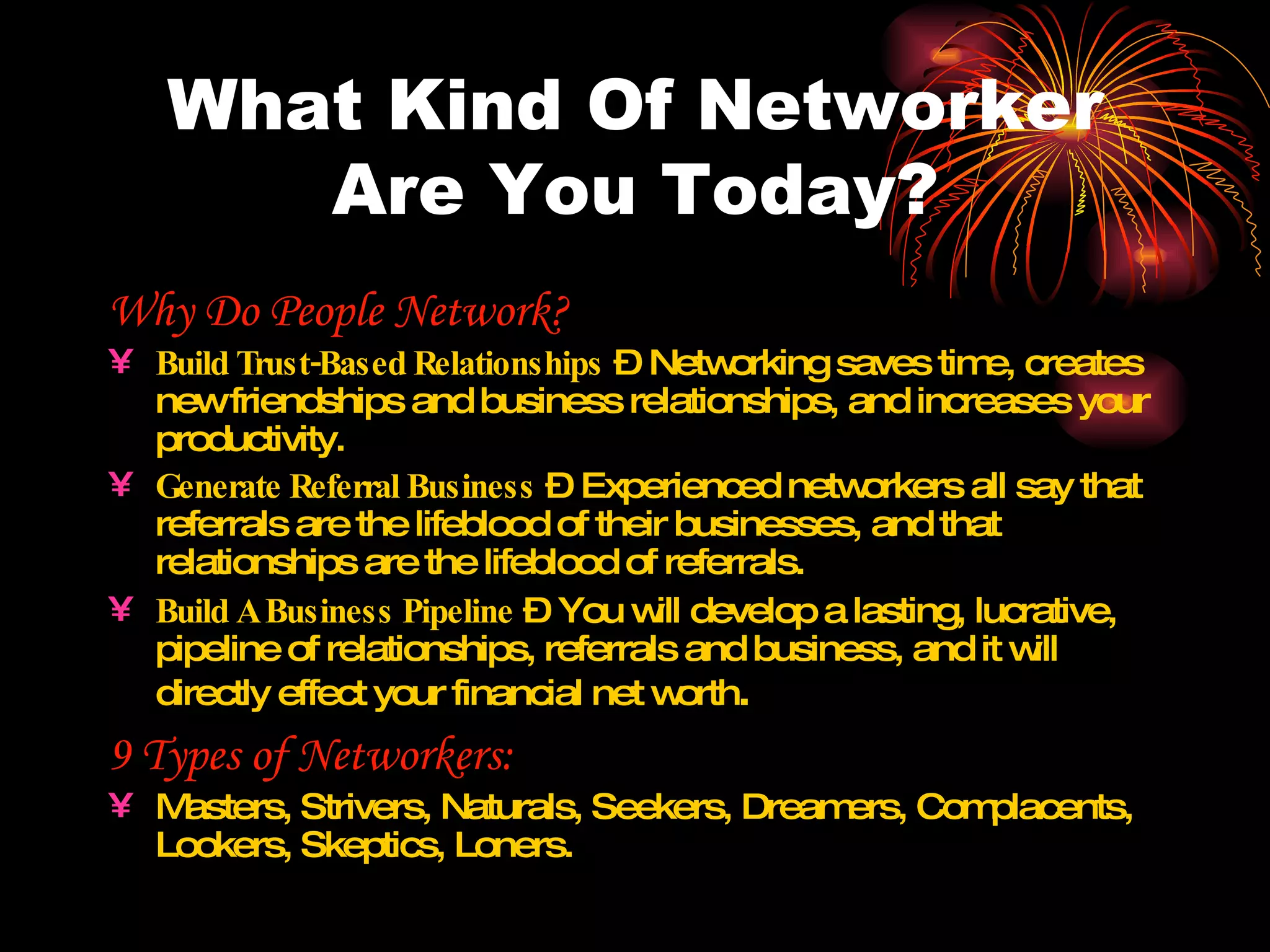 What Kind Of Networker Are You Today? Why Do People Network? Build Trust-Based Relationships  – Networking saves time, creates new friendships and business relationships, and increases your productivity. Generate Referral Business  – Experienced networkers all say that referrals are the lifeblood of their businesses, and that relationships are the lifeblood of referrals.  Build A Business Pipeline  – You will develop a lasting, lucrative, pipeline of relationships, referrals and business, and it will directly effect your financial net worth . 9 Types of Networkers: Masters, Strivers, Naturals, Seekers, Dreamers, Complacents, Lookers, Skeptics, Loners. 