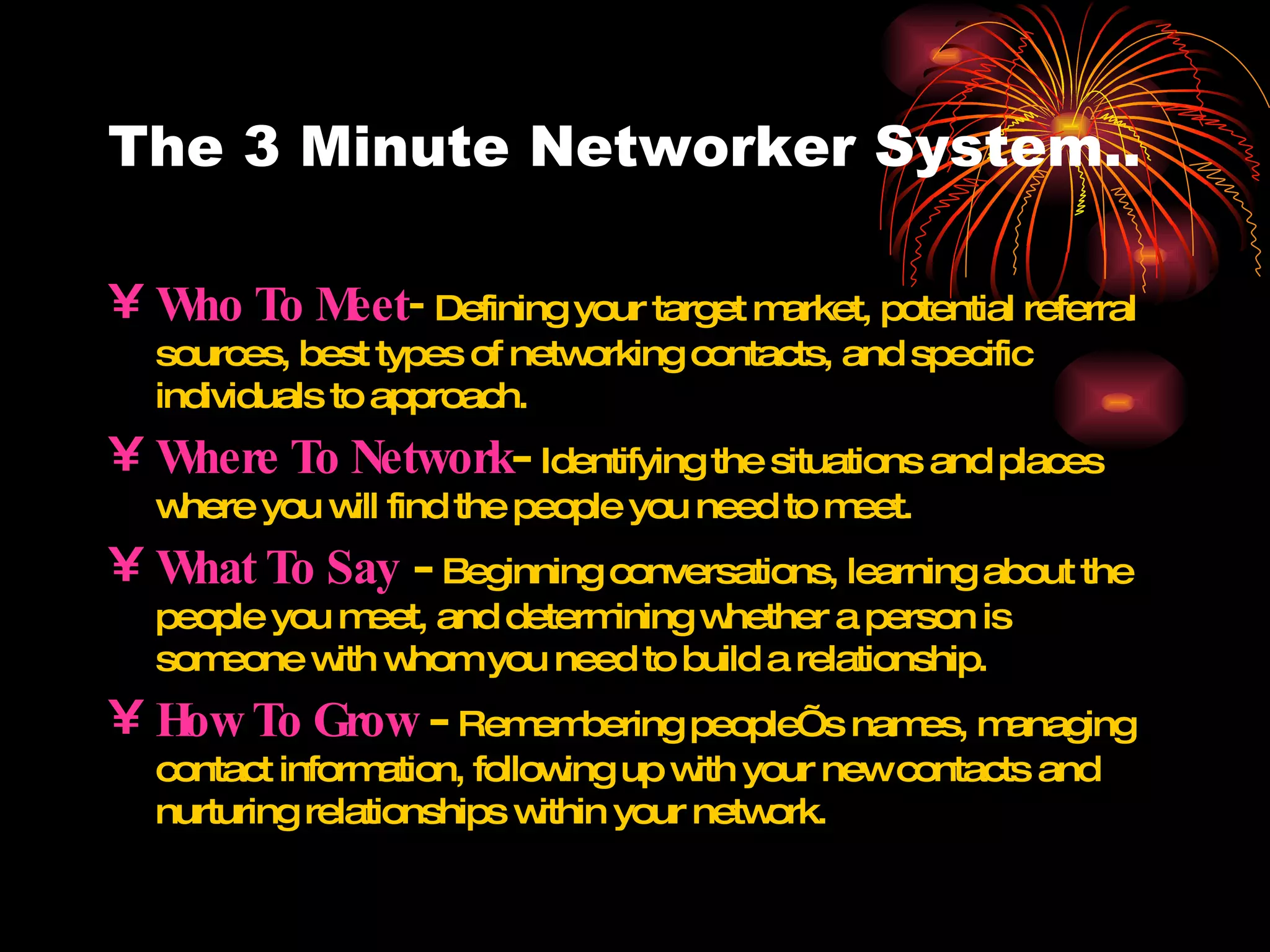 The 3 Minute Networker System.. Who To Meet -   Defining your target market, potential referral sources, best types of networking contacts, and specific individuals to approach. Where To Network -  Identifying the situations and places where you will find the people you need to meet. What To Say   -  Beginning conversations, learning about the people you meet, and determining whether a person is someone with whom you need to build a relationship. How To Grow  -  Remembering people’s names, managing contact information, following up with your new contacts and nurturing relationships within your network. 