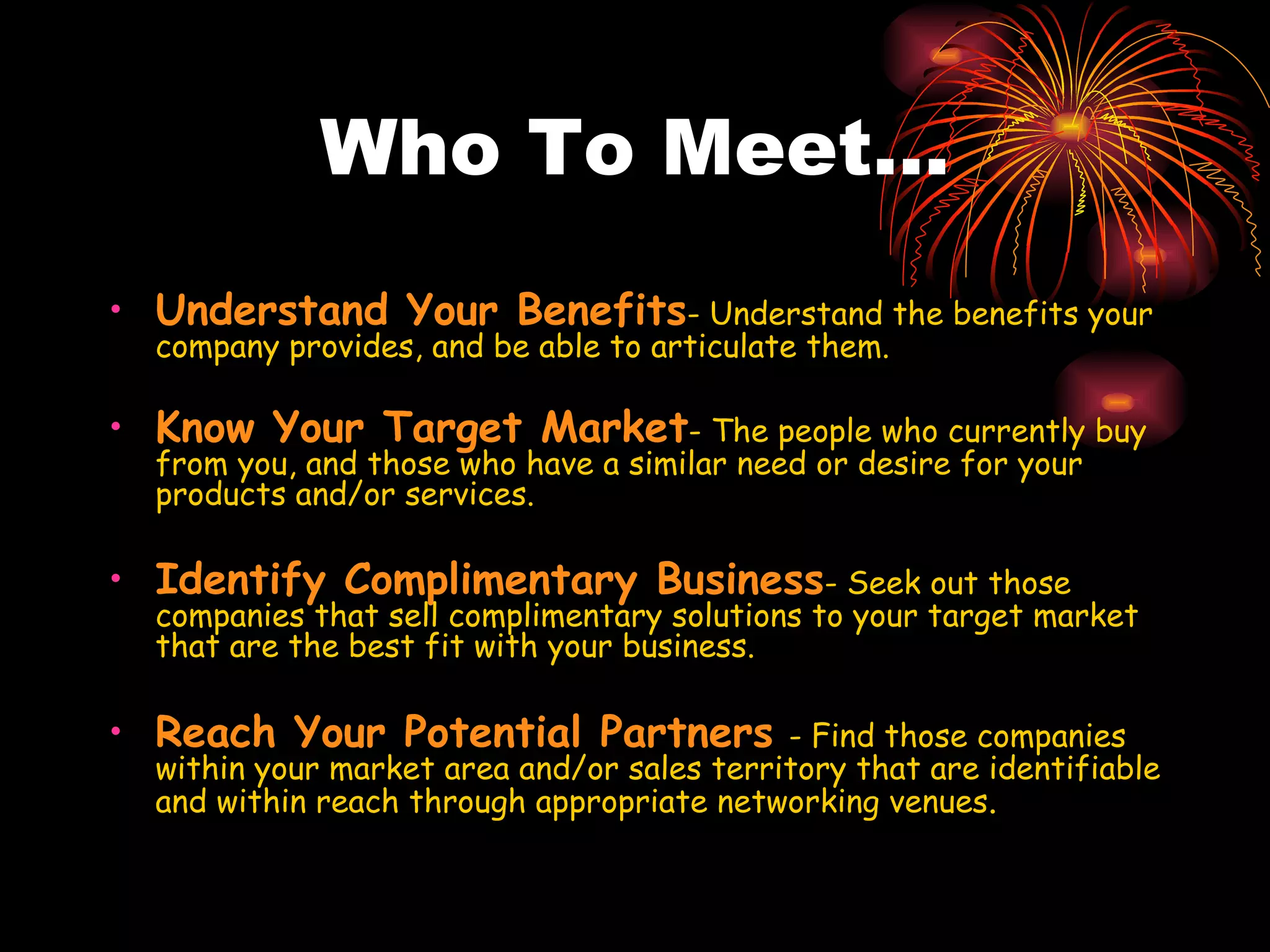 Who To Meet… Understand Your Benefits - Understand the benefits your company provides, and be able to articulate them. Know Your Target Market - The people who currently buy from you, and those who have a similar need or desire for your products and/or services. Identify Complimentary Business - Seek out those companies that sell complimentary solutions to your target market that are the best fit with your business.  Reach Your Potential Partners   - Find those companies within your market area and/or sales territory that are identifiable and within reach through appropriate networking venues . 