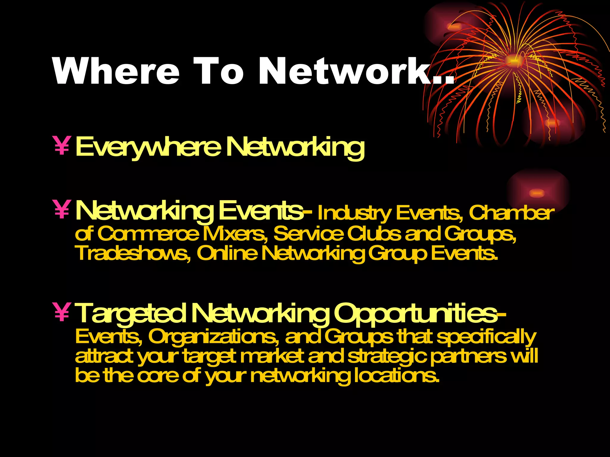 Where To Network.. Everywhere Networking Networking Events -  Industry Events, Chamber of Commerce Mixers, Service Clubs and Groups, Tradeshows, Online Networking Group Events. Targeted Networking Opportunities -  Events, Organizations, and Groups that specifically attract your target market and strategic partners will be the core of your networking locations. 