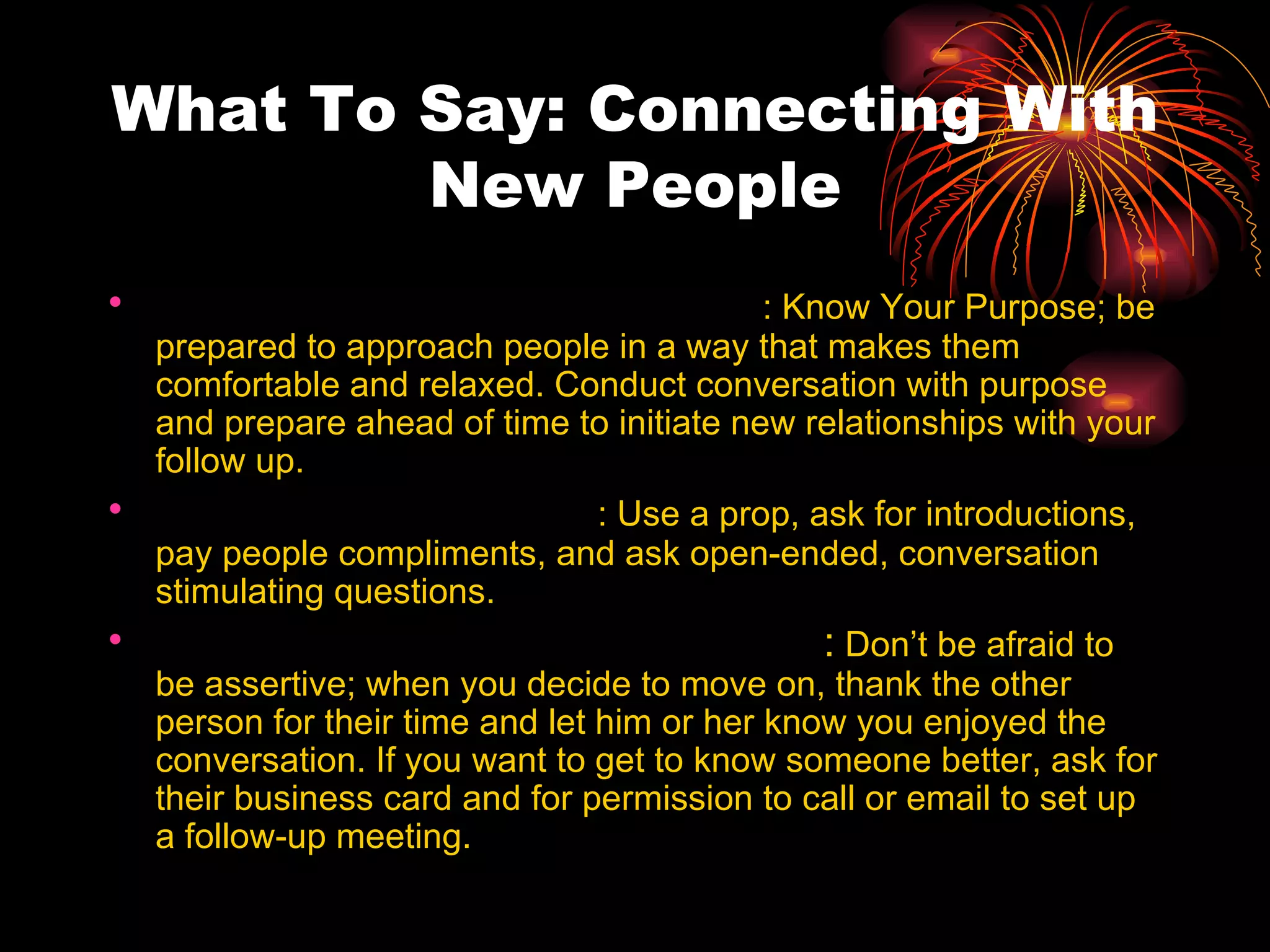 What To Say: Connecting With New People Preparing to Meet New People : Know Your Purpose; be prepared to approach people in a way that makes them comfortable and relaxed. Conduct conversation with purpose and prepare ahead of time to initiate new relationships with your follow up. Starting Conversation : Use a prop, ask for introductions, pay people compliments, and ask open-ended, conversation stimulating questions. Ending Conversations Gracefully :  Don’t be afraid to be assertive; when you decide to move on, thank the other person for their time and let him or her know you enjoyed the conversation. If you want to get to know someone better, ask for their business card and for permission to call or email to set up a follow-up meeting. 