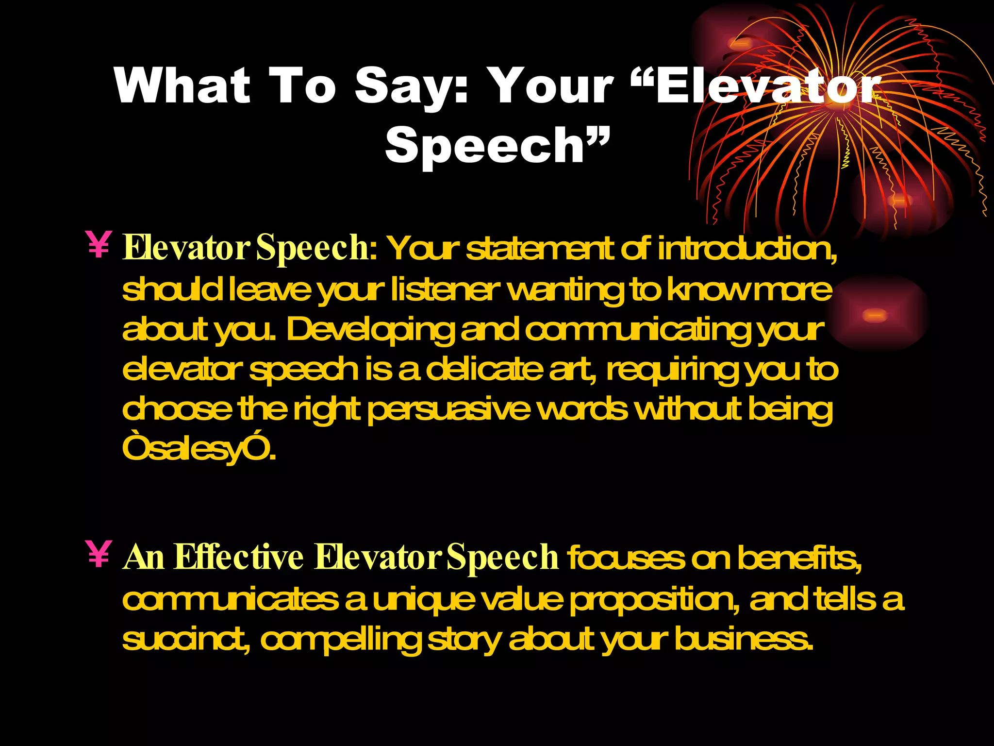 What To Say: Your “Elevator Speech” Elevator Speech : Your statement of introduction, should leave your listener wanting to know more about you. Developing and communicating your elevator speech is a delicate art, requiring you to choose the right persuasive words without being “salesy”. An Effective Elevator   Speech  focuses on benefits, communicates a unique value proposition, and tells a succinct, compelling story about your business. 