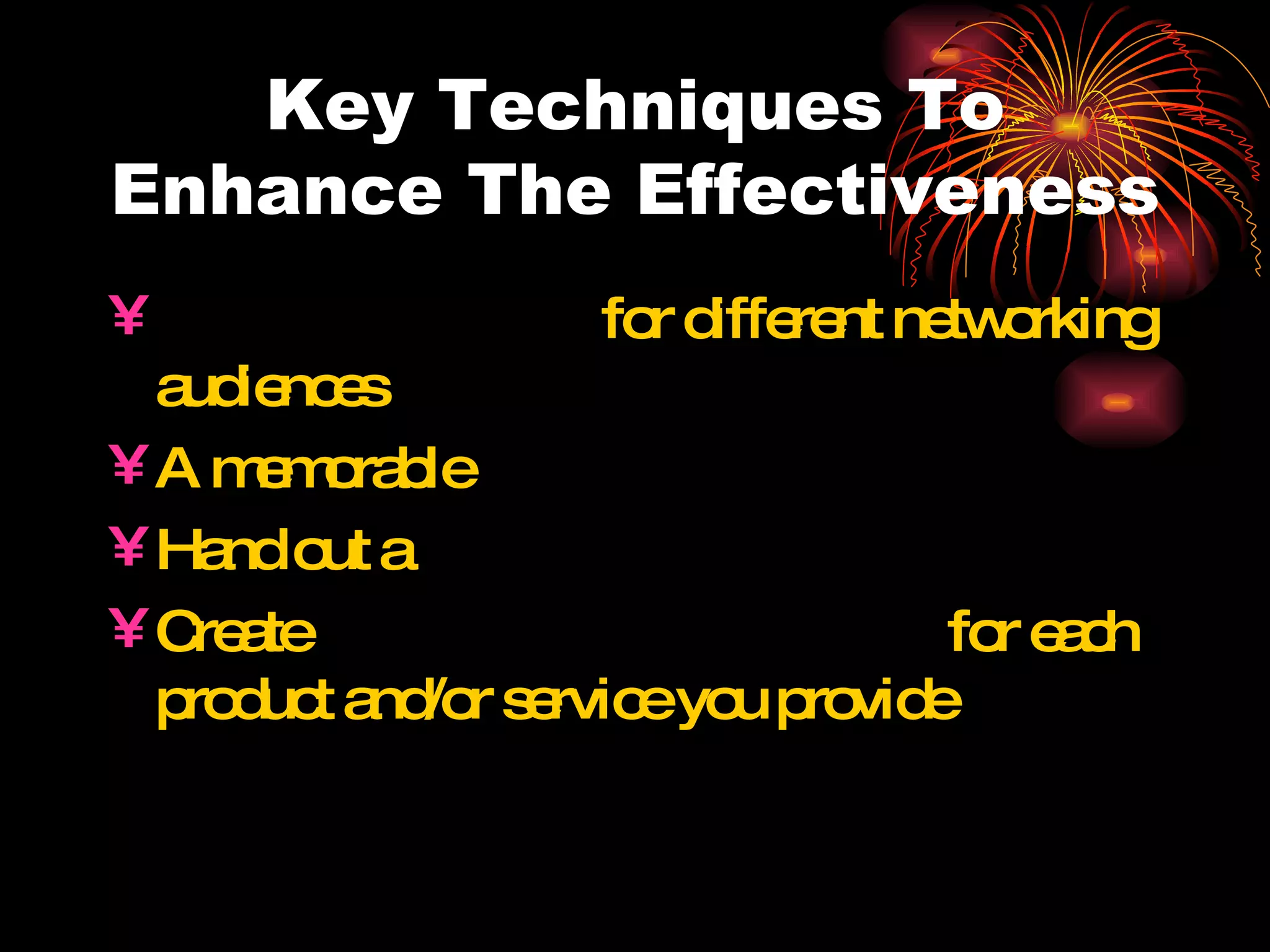Key Techniques To Enhance The Effectiveness Targeted versions  for different networking audiences A memorable  tagline or slogan Hand out a  memory device Create  separate  elevator speeches  for each product and/or service you provide 