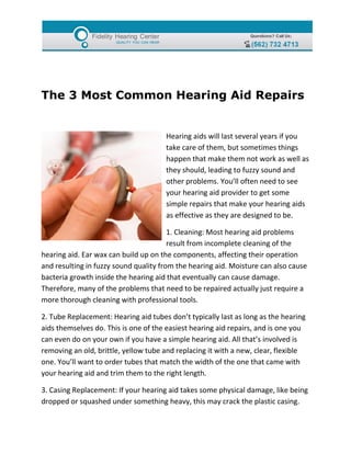 The 3 Most Common Hearing Aid Repairs


                                      Hearing aids will last several years if you
                                      take care of them, but sometimes things
                                      happen that make them not work as well as
                                      they should, leading to fuzzy sound and
                                      other problems. You’ll often need to see
                                      your hearing aid provider to get some
                                      simple repairs that make your hearing aids
                                      as effective as they are designed to be.

                                        1. Cleaning: Most hearing aid problems
                                        result from incomplete cleaning of the
hearing aid. Ear wax can build up on the components, affecting their operation
and resulting in fuzzy sound quality from the hearing aid. Moisture can also cause
bacteria growth inside the hearing aid that eventually can cause damage.
Therefore, many of the problems that need to be repaired actually just require a
more thorough cleaning with professional tools.

2. Tube Replacement: Hearing aid tubes don’t typically last as long as the hearing
aids themselves do. This is one of the easiest hearing aid repairs, and is one you
can even do on your own if you have a simple hearing aid. All that’s involved is
removing an old, brittle, yellow tube and replacing it with a new, clear, flexible
one. You’ll want to order tubes that match the width of the one that came with
your hearing aid and trim them to the right length.

3. Casing Replacement: If your hearing aid takes some physical damage, like being
dropped or squashed under something heavy, this may crack the plastic casing.
 