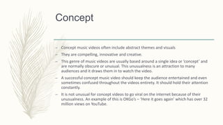 Concept
– Concept music videos often include abstract themes and visuals
– They are compelling, innovative and creative.
– This genre of music videos are usually based around a single idea or ‘concept’ and
are normally obscure or unusual. This unusualness is an attraction to many
audiences and it draws them in to watch the video.
– A successful concept music video should keep the audience entertained and even
sometimes confused throughout the videos entirety. It should hold their attention
constantly.
– It is not unusual for concept videos to go viral on the internet because of their
unusualness. An example of this is OKGo’s – ‘Here it goes again’ which has over 32
million views on YouTube.
 