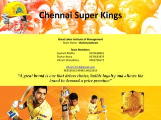 Chennai Super Kings

                      Great Lakes Institute of Management
                         Team Name : the3musketeers

                                 Team Members:
                      Sushant Midha          9176610426
                      Tushar Arora           9176633879
                      Vikram Choudhary       9381766572

                            Vikram.01.8@gmail.com
                          4EB1B55CC49483.34625819
“A great brand is one that drives choice, builds loyalty and allows the
                  brand to demand a price premium”
 