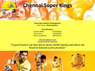 Chennai Super Kings

                      Great Lakes Institute of Management
                         Team Name : the3musketeers

                                 Team Members:
                      Sushant Midha          9176610426
                      Tushar Arora           9176633879
                      Vikram Choudhary       9381766572

                            Vikram.01.8@gmail.com
                          4EB1B55CC49483.34625819
“A great brand is one that drives choice, builds loyalty and allows the
                  brand to demand a price premium”
 