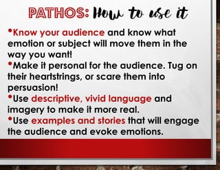 PATHOS: How to use it
•Know your audience and know what
emotion or subject will move them in the
way you want!
•Make it personal for the audience. Tug on
their heartstrings, or scare them into
persuasion!
•Use descriptive, vivid language and
imagery to make it more real.
•Use examples and stories that will engage
the audience and evoke emotions.
 