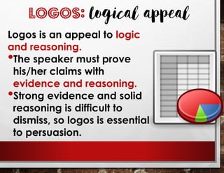 LOGOS: Logical appeal
Logos is an appeal to logic
and reasoning.
•The speaker must prove
his/her claims with
evidence and reasoning.
•Strong evidence and solid
reasoning is difficult to
dismiss, so logos is essential
to persuasion.
 